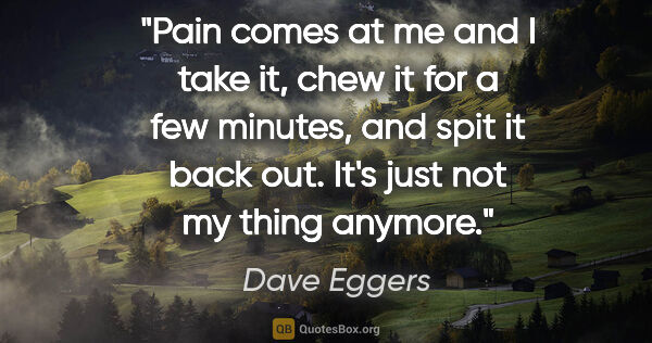 Dave Eggers quote: "Pain comes at me and I take it, chew it for a few minutes, and..."