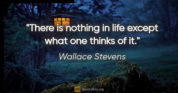 Wallace Stevens quote: "There is nothing in life except what one thinks of it."