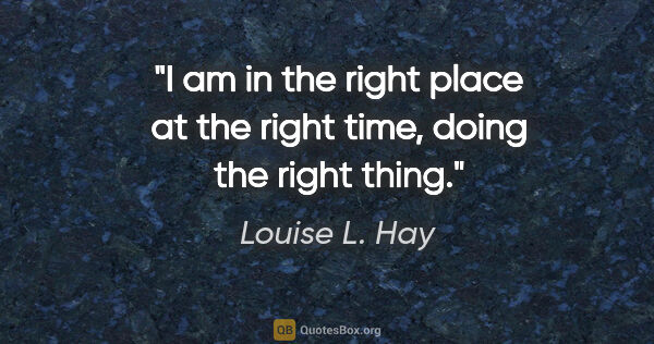 Louise L. Hay quote: "I am in the right place at the right time, doing the right thing."