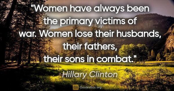 Hillary Clinton quote: "Women have always been the primary victims of war. Women lose..."