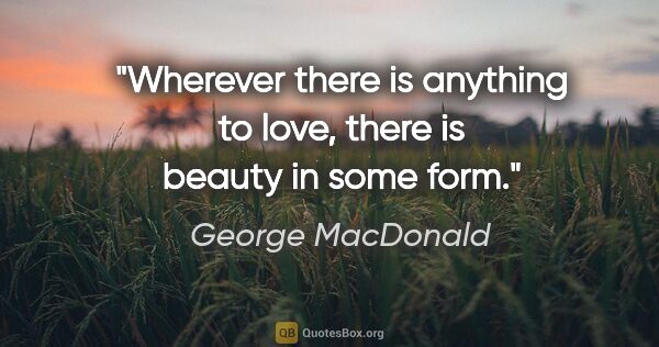 George MacDonald quote: "Wherever there is anything to love, there is beauty in some form."