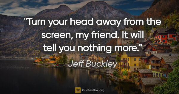 Jeff Buckley quote: "Turn your head away from the screen, my friend. It will tell..."