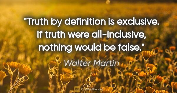 Walter Martin quote: "Truth by definition is exclusive. If truth were all-inclusive,..."