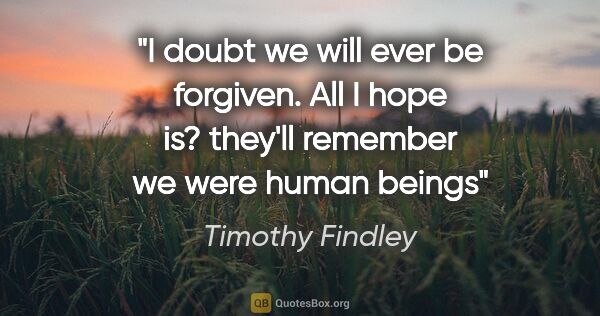 Timothy Findley quote: "I doubt we will ever be forgiven. All I hope is? they'll..."