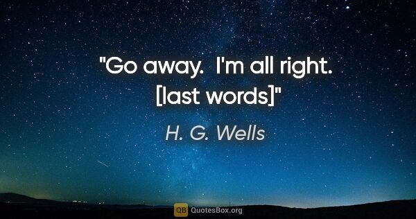 H. G. Wells quote: "Go away.  I'm all right.  [last words]"