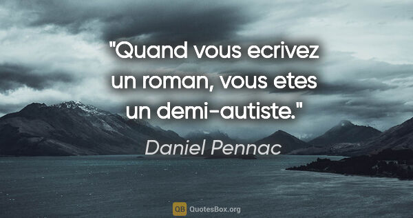 Daniel Pennac citation: "Quand vous ecrivez un roman, vous etes un demi-autiste."