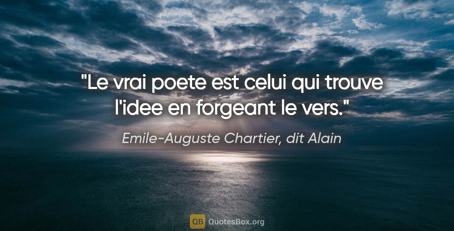 Emile-Auguste Chartier, dit Alain citation: "Le vrai poete est celui qui trouve l'idee en forgeant le vers."