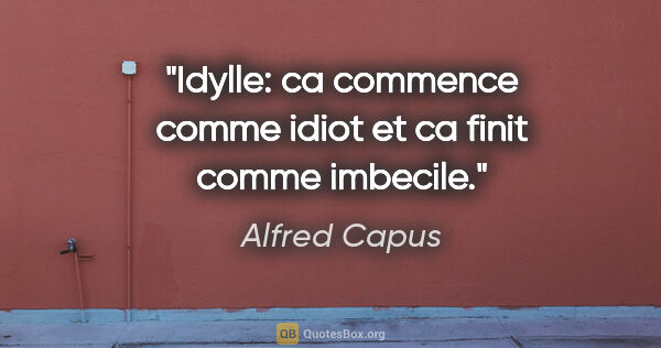 Alfred Capus citation: "Idylle: ca commence comme idiot et ca finit comme imbecile."