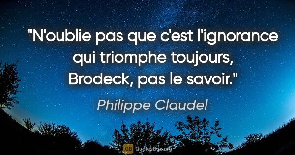 Philippe Claudel citation: "N'oublie pas que c'est l'ignorance qui triomphe toujours,..."