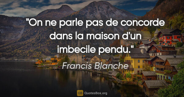 Francis Blanche citation: "On ne parle pas de concorde dans la maison d'un imbecile pendu."