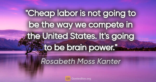 Rosabeth Moss Kanter quote: "Cheap labor is not going to be the way we compete in the..."