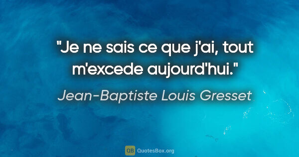 Jean-Baptiste Louis Gresset citation: "Je ne sais ce que j'ai, tout m'excede aujourd'hui."