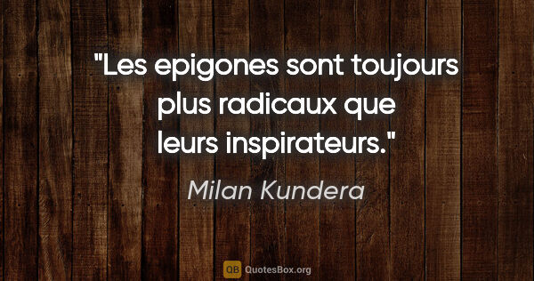 Milan Kundera citation: "Les epigones sont toujours plus radicaux que leurs inspirateurs."