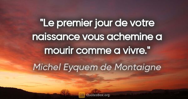 Michel Eyquem de Montaigne citation: "Le premier jour de votre naissance vous achemine a mourir..."