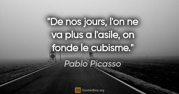 Pablo Picasso citation: "De nos jours, l'on ne va plus a l'asile, on fonde le cubisme."