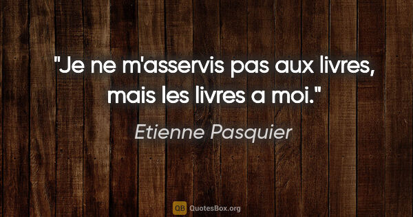 Etienne Pasquier citation: "Je ne m'asservis pas aux livres, mais les livres a moi."