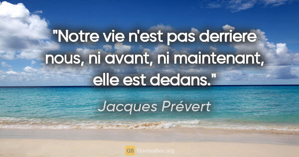Jacques Prévert citation: "Notre vie n'est pas derriere nous, ni avant, ni maintenant,..."