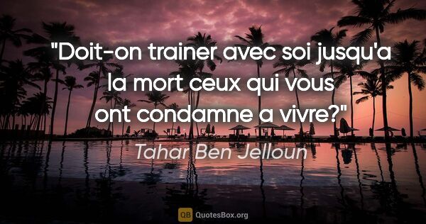 Tahar Ben Jelloun citation: "Doit-on trainer avec soi jusqu'a la mort ceux qui vous ont..."