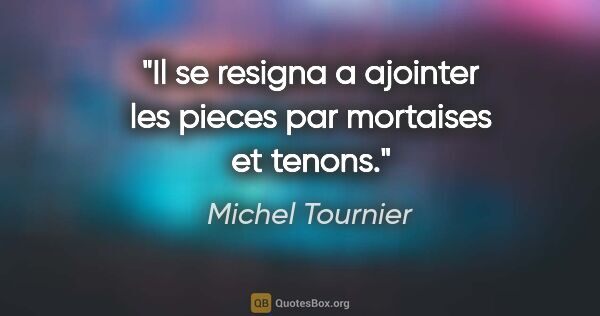 Michel Tournier citation: "Il se resigna a ajointer les pieces par mortaises et tenons."