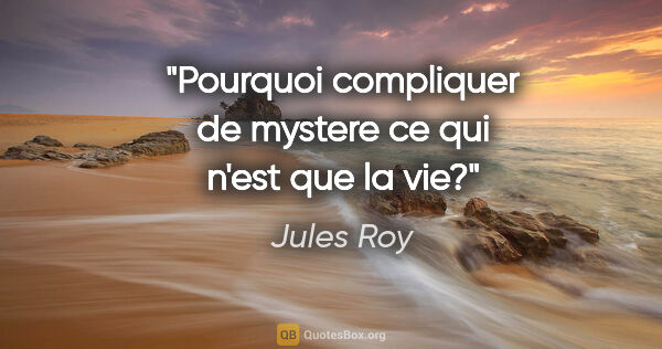 Jules Roy citation: "Pourquoi compliquer de mystere ce qui n'est que la vie?"