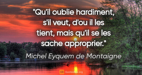 Michel Eyquem de Montaigne citation: "Qu'il oublie hardiment, s'il veut, d'ou il les tient, mais..."