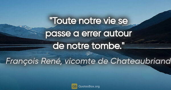 François René, vicomte de Chateaubriand citation: "Toute notre vie se passe a errer autour de notre tombe."
