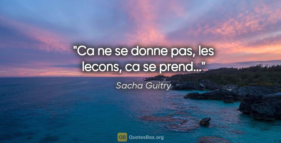 Sacha Guitry citation: "Ca ne se donne pas, les lecons, ca se prend..."