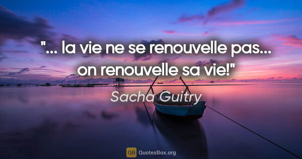 Sacha Guitry citation: "... la vie ne se renouvelle pas... on renouvelle sa vie!"
