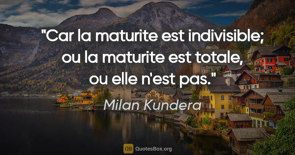 Milan Kundera citation: "Car la maturite est indivisible; ou la maturite est totale, ou..."