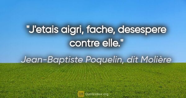 Jean-Baptiste Poquelin, dit Molière citation: "J'etais aigri, fache, desespere contre elle."