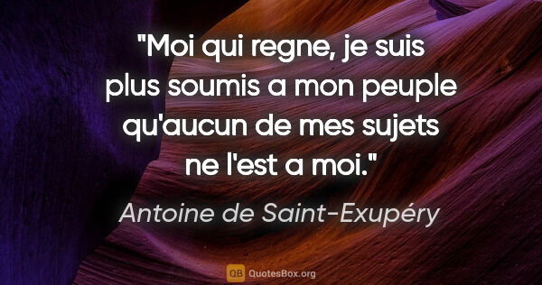Antoine de Saint-Exupéry citation: "Moi qui regne, je suis plus soumis a mon peuple qu'aucun de..."