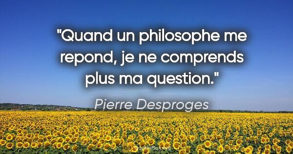 Pierre Desproges citation: "Quand un philosophe me repond, je ne comprends plus ma question."