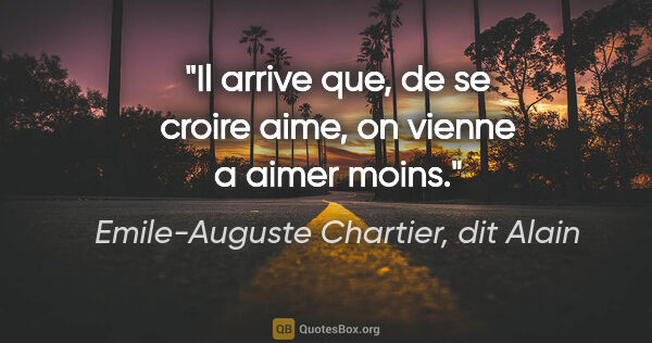Emile-Auguste Chartier, dit Alain citation: "Il arrive que, de se croire aime, on vienne a aimer moins."