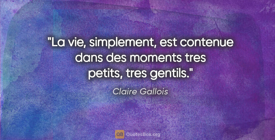 Claire Gallois citation: "La vie, simplement, est contenue dans des moments tres petits,..."