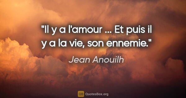 Jean Anouilh citation: "Il y a l'amour ... Et puis il y a la vie, son ennemie."