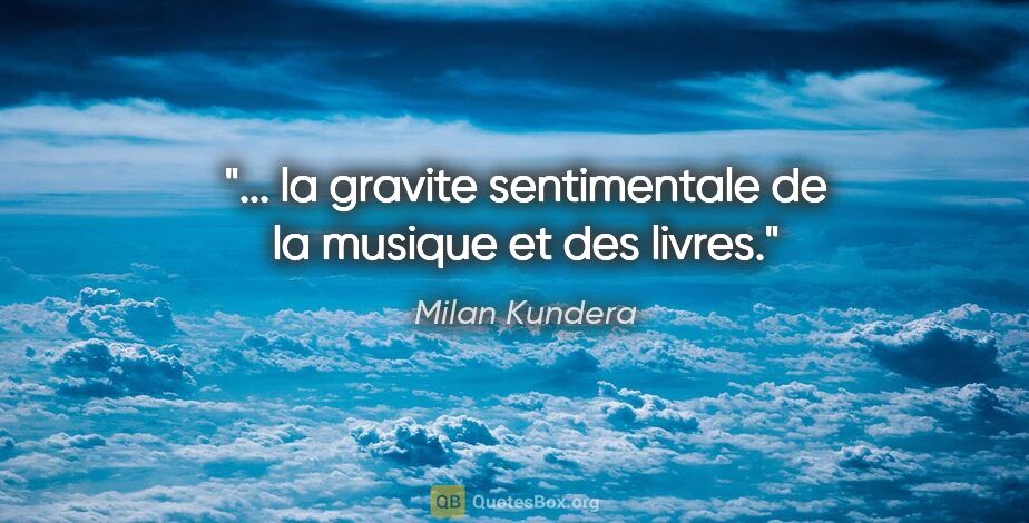 Milan Kundera citation: "... la gravite sentimentale de la musique et des livres."