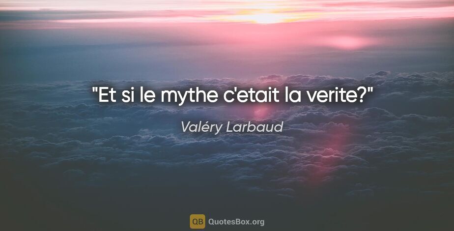 Valéry Larbaud citation: "Et si le mythe c'etait la verite?"