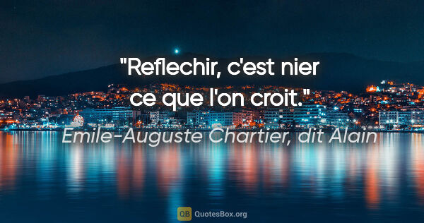 Emile-Auguste Chartier, dit Alain citation: "Reflechir, c'est nier ce que l'on croit."