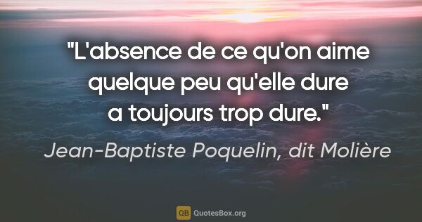 Jean-Baptiste Poquelin, dit Molière citation: "L'absence de ce qu'on aime quelque peu qu'elle dure a toujours..."