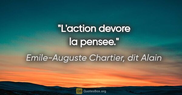 Emile-Auguste Chartier, dit Alain citation: "L'action devore la pensee."