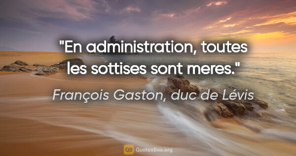 François Gaston, duc de Lévis citation: "En administration, toutes les sottises sont meres."