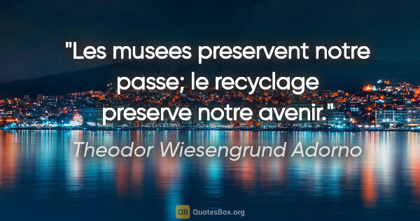 Theodor Wiesengrund Adorno citation: "Les musees preservent notre passe; le recyclage preserve notre..."