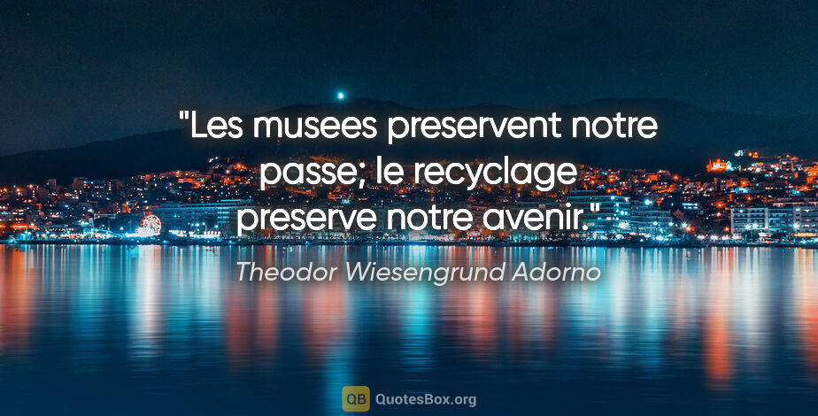 Theodor Wiesengrund Adorno citation: "Les musees preservent notre passe; le recyclage preserve notre..."