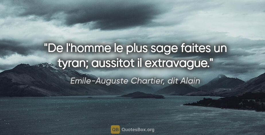 Emile-Auguste Chartier, dit Alain citation: "De l'homme le plus sage faites un tyran; aussitot il extravague."