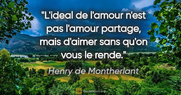 Henry de Montherlant citation: "L'ideal de l'amour n'est pas l'amour partage, mais d'aimer..."