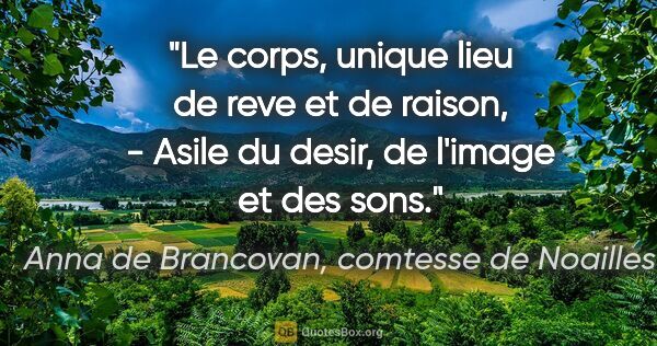 Anna de Brancovan, comtesse de Noailles citation: "Le corps, unique lieu de reve et de raison, - Asile du desir,..."