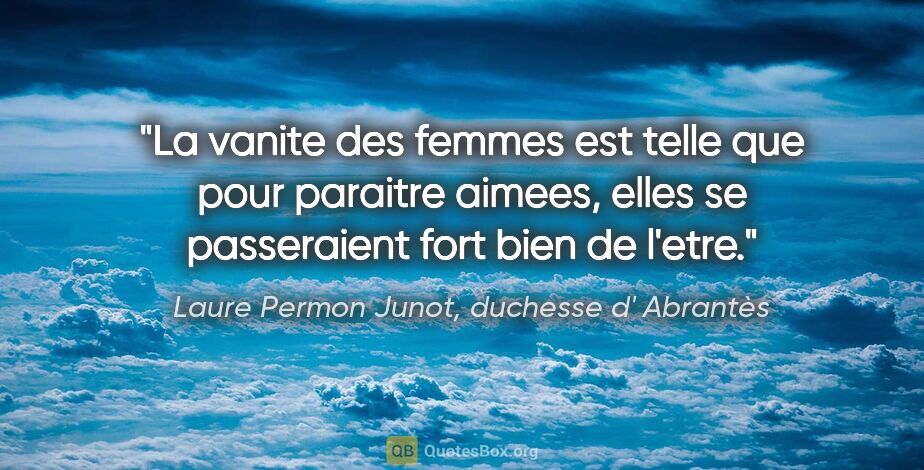 Laure Permon Junot, duchesse d' Abrantès citation: "La vanite des femmes est telle que pour paraitre aimees, elles..."