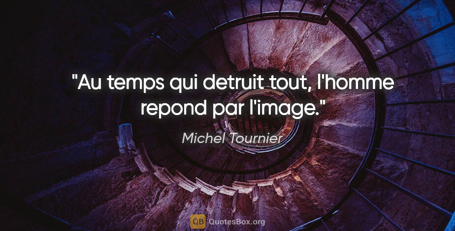 Michel Tournier citation: "Au temps qui detruit tout, l'homme repond par l'image."