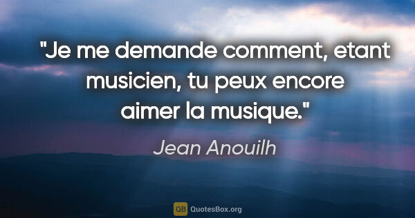 Jean Anouilh citation: "Je me demande comment, etant musicien, tu peux encore aimer la..."