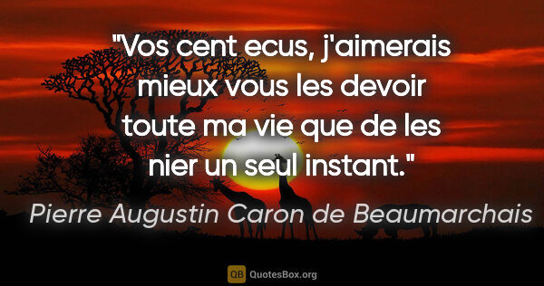 Pierre Augustin Caron de Beaumarchais citation: "Vos cent ecus, j'aimerais mieux vous les devoir toute ma vie..."